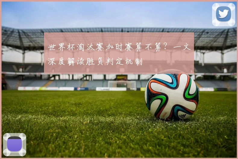 世界杯淘汰赛加时赛算不算?一文深度解读胜负判定机制