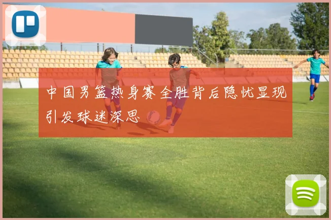 中国男篮热身赛全胜背后隐忧显现引发球迷深思