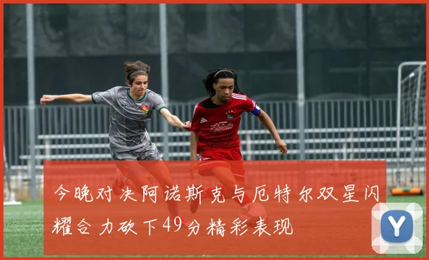 今晚对决阿诺斯克与厄特尔双星闪耀合力砍下49分精彩表现