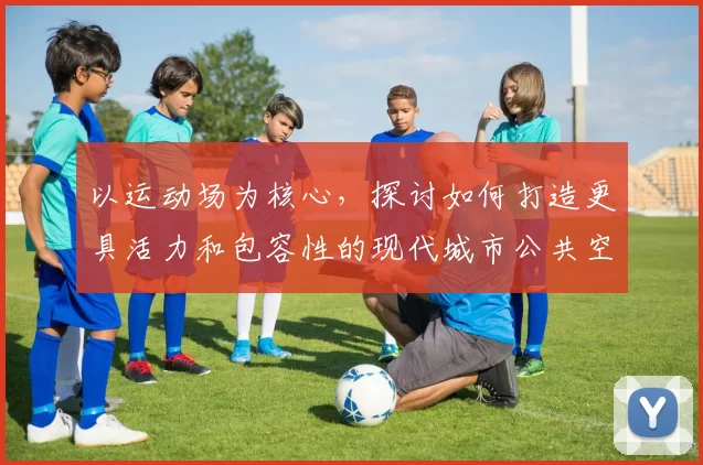 以运动场为核心，探讨如何打造更具活力和包容性的现代城市公共空间设计