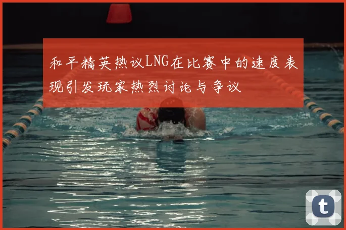 和平精英热议LNG在比赛中的速度表现引发玩家热烈讨论与争议