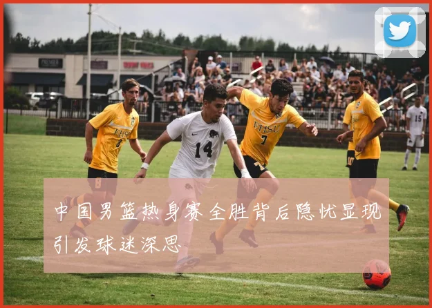 中国男篮热身赛全胜背后隐忧显现引发球迷深思