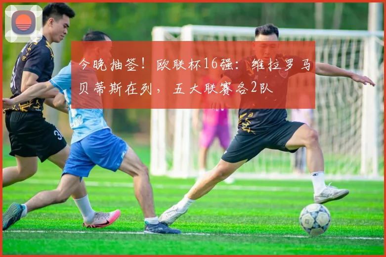 今晚抽签！欧联杯16强：维拉罗马贝蒂斯在列，五大联赛各2队