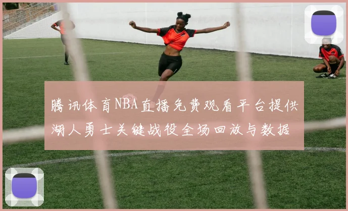 腾讯体育NBA直播免费观看平台提供湖人勇士关键战役全场回放与数据统计