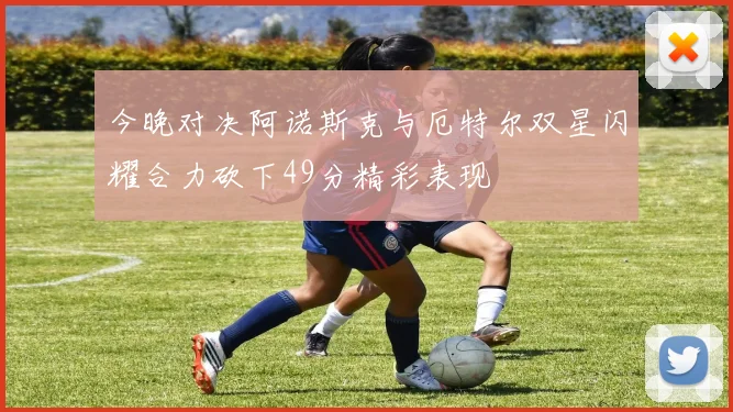 今晚对决阿诺斯克与厄特尔双星闪耀合力砍下49分精彩表现