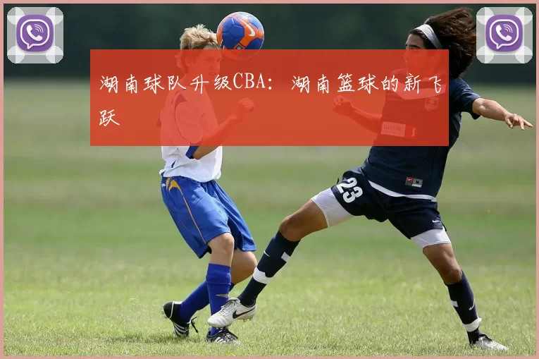 湖南球队升级CBA：湖南篮球的新飞跃
