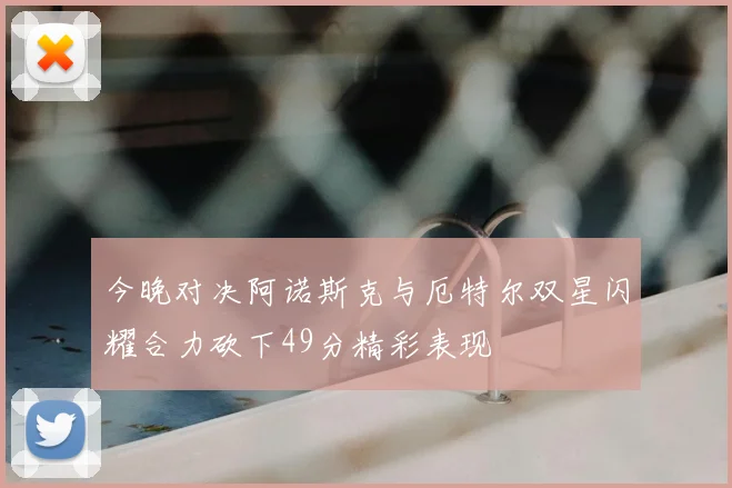 今晚对决阿诺斯克与厄特尔双星闪耀合力砍下49分精彩表现