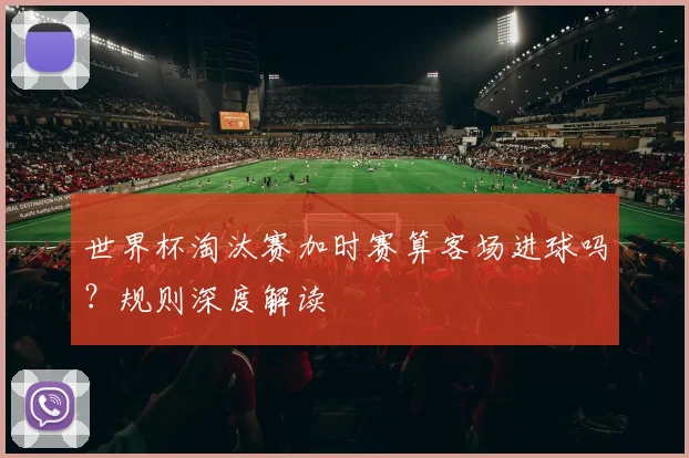世界杯淘汰赛加时赛算客场进球吗?规则深度解读