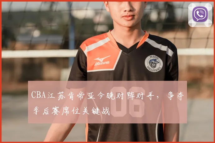 CBA江苏肯帝亚今晚对阵对手,争夺季后赛席位关键战