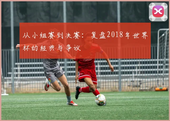 从小组赛到决赛：复盘2018年世界杯的经典与争议