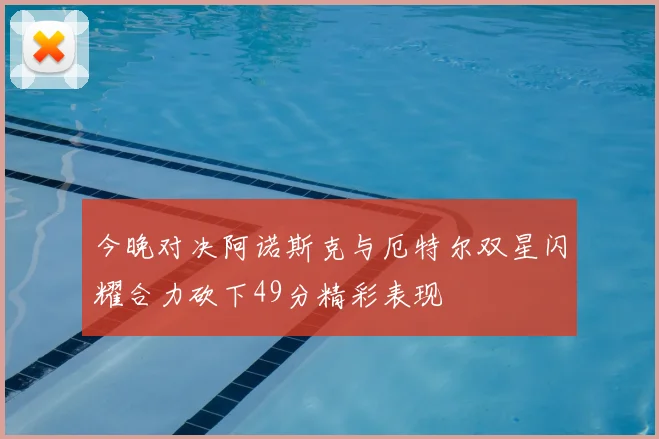 今晚对决阿诺斯克与厄特尔双星闪耀合力砍下49分精彩表现