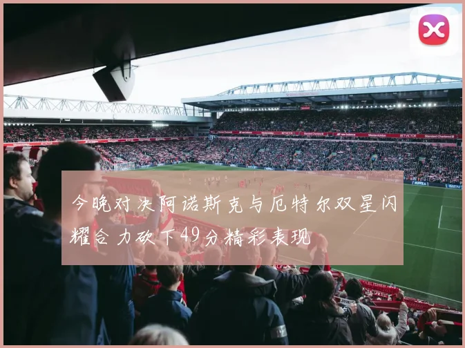 今晚对决阿诺斯克与厄特尔双星闪耀合力砍下49分精彩表现