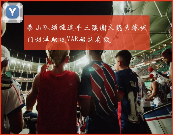 泰山队顽强追平三镇谢文能头球破门刘洋助攻VAR确认有效