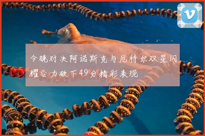 今晚对决阿诺斯克与厄特尔双星闪耀合力砍下49分精彩表现