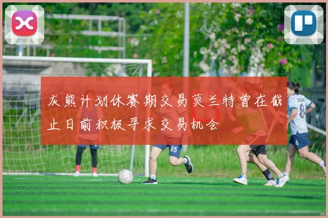 灰熊计划休赛期交易莫兰特曾在截止日前积极寻求交易机会