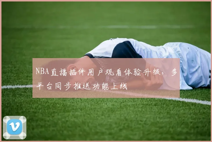 NBA直播插件用户观看体验升级，多平台同步推送功能上线