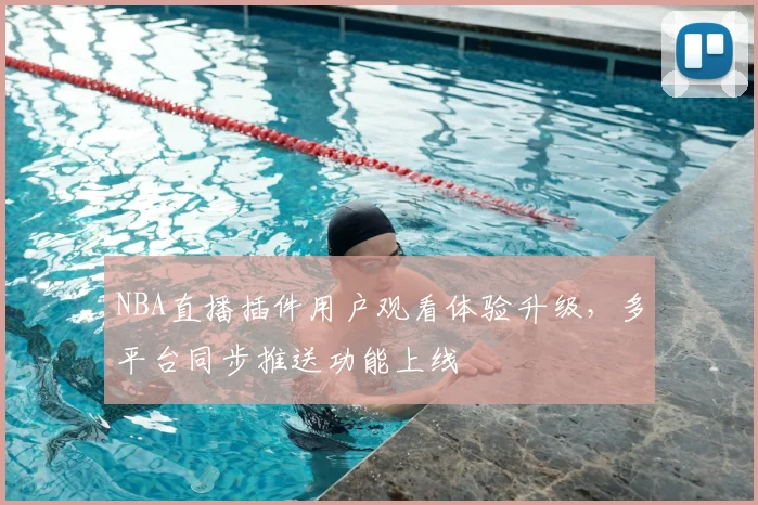 NBA直播插件用户观看体验升级，多平台同步推送功能上线
