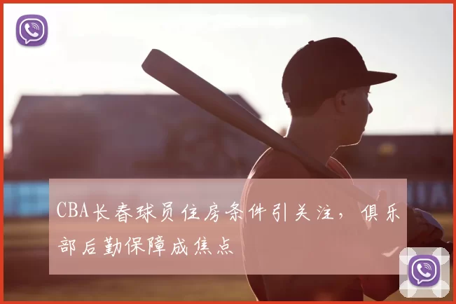 CBA长春球员住房条件引关注，俱乐部后勤保障成焦点