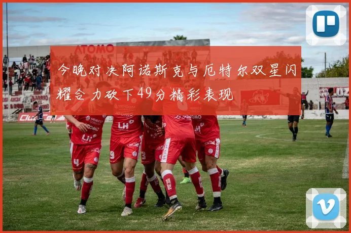 今晚对决阿诺斯克与厄特尔双星闪耀合力砍下49分精彩表现