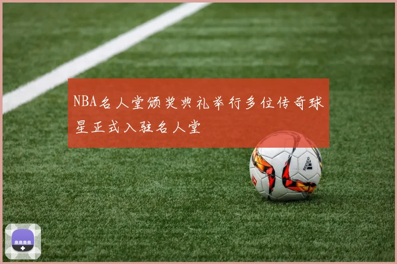 NBA名人堂颁奖典礼举行多位传奇球星正式入驻名人堂