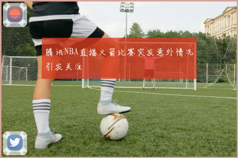 腾讯NBA直播火箭比赛突发意外情况引发关注