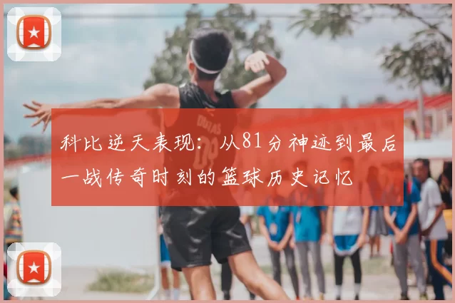 科比逆天表现：从81分神迹到最后一战传奇时刻的篮球历史记忆