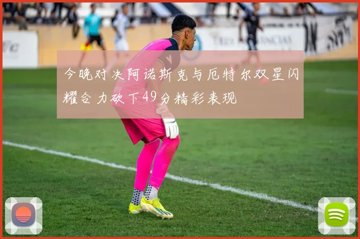 今晚对决阿诺斯克与厄特尔双星闪耀合力砍下49分精彩表现