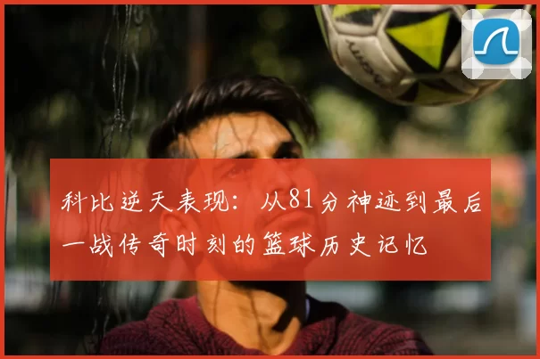 科比逆天表现：从81分神迹到最后一战传奇时刻的篮球历史记忆