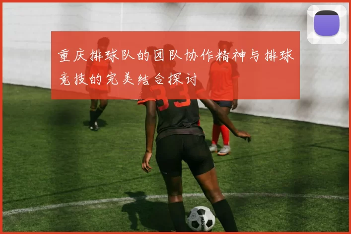 重庆排球队的团队协作精神与排球竞技的完美结合探讨