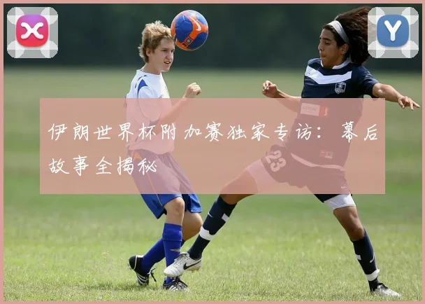 伊朗世界杯附加赛独家专访:幕后故事全揭秘