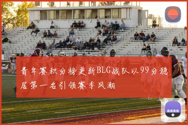 青年赛积分榜更新BLG战队以99分稳居第一名引领赛季风潮