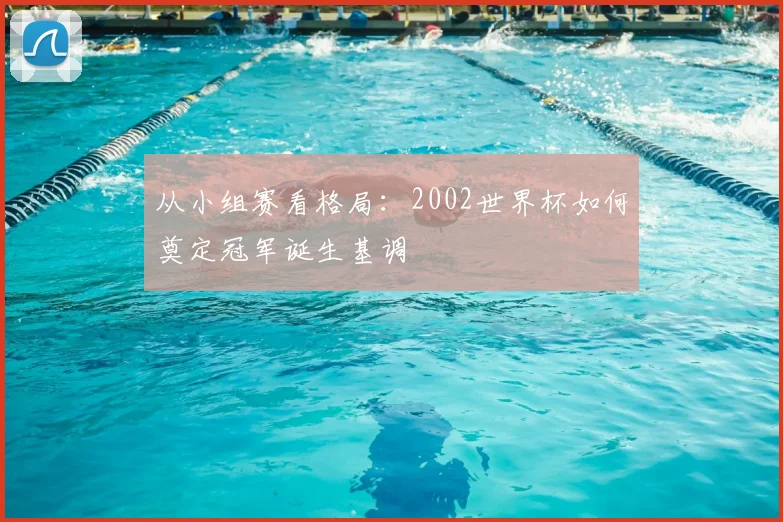 从小组赛看格局:2002世界杯如何奠定冠军诞生基调