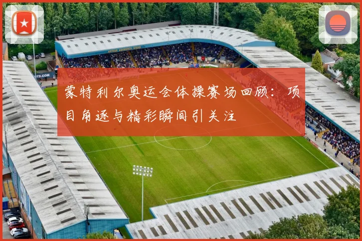 蒙特利尔奥运会体操赛场回顾：项目角逐与精彩瞬间引关注