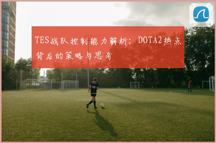 TES战队控制能力解析：DOTA2热点背后的策略与思考