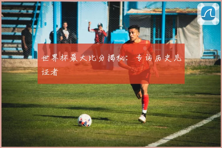 世界杯最大比分揭秘：专访历史见证者