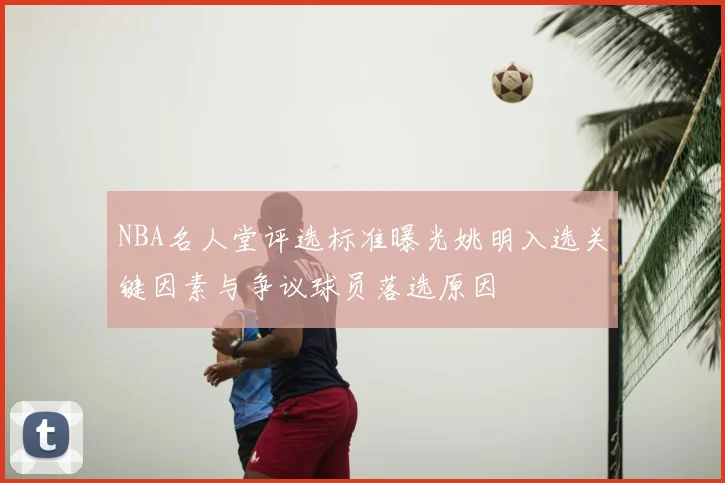 NBA名人堂评选标准曝光姚明入选关键因素与争议球员落选原因