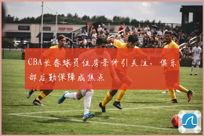 CBA长春球员住房条件引关注，俱乐部后勤保障成焦点