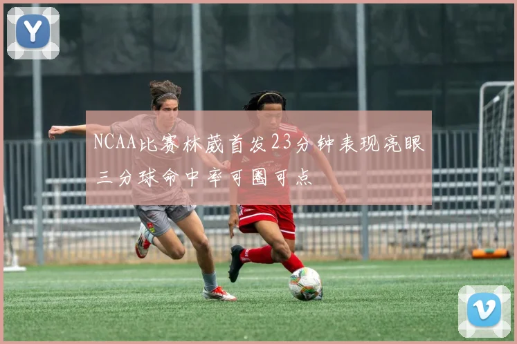NCAA比赛林葳首发23分钟表现亮眼三分球命中率可圈可点