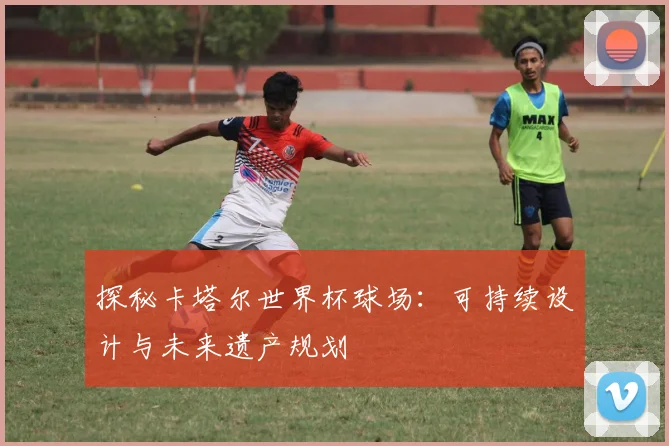 探秘卡塔尔世界杯球场:可持续设计与未来遗产规划