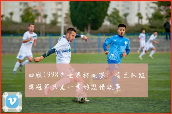 回顾1998年世界杯决赛:荷兰队距离冠军只差一步的悲情故事