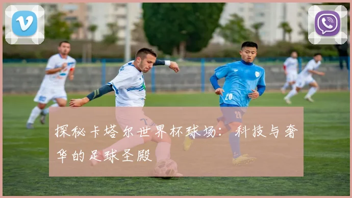 探秘卡塔尔世界杯球场:科技与奢华的足球圣殿