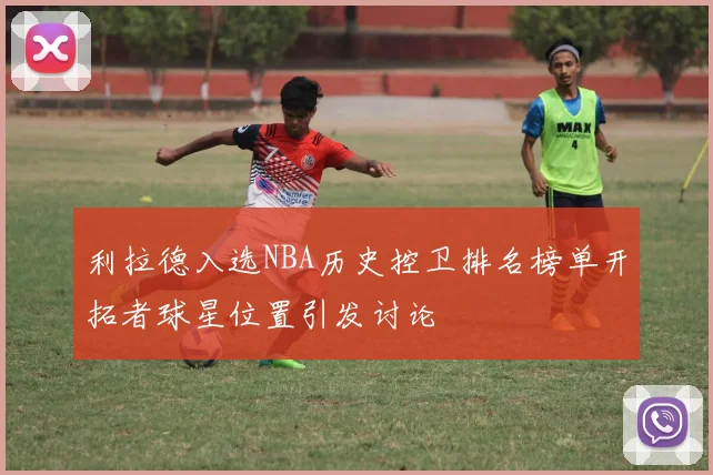 利拉德入选NBA历史控卫排名榜单开拓者球星位置引发讨论