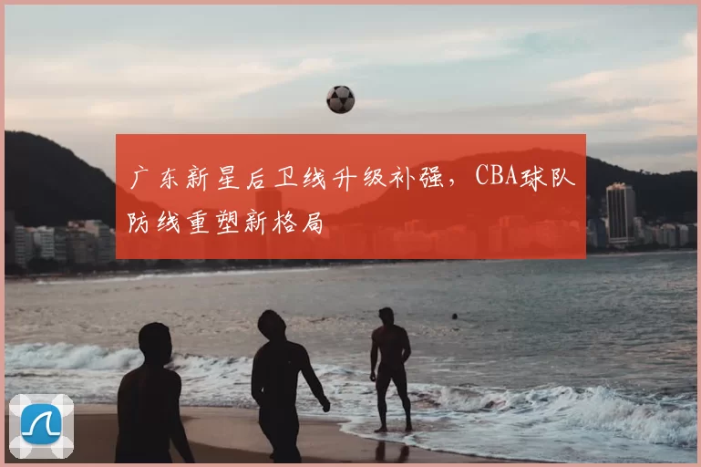 广东新星后卫线升级补强，CBA球队防线重塑新格局