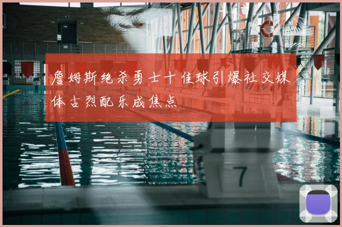 詹姆斯绝杀勇士十佳球引爆社交媒体古烈配乐成焦点