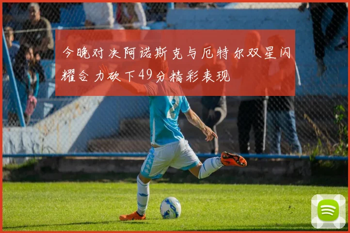 今晚对决阿诺斯克与厄特尔双星闪耀合力砍下49分精彩表现