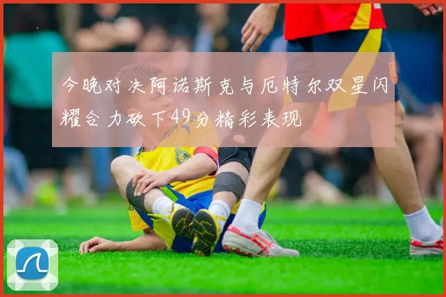 今晚对决阿诺斯克与厄特尔双星闪耀合力砍下49分精彩表现