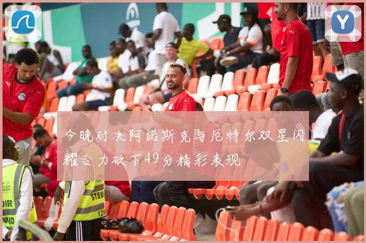 今晚对决阿诺斯克与厄特尔双星闪耀合力砍下49分精彩表现