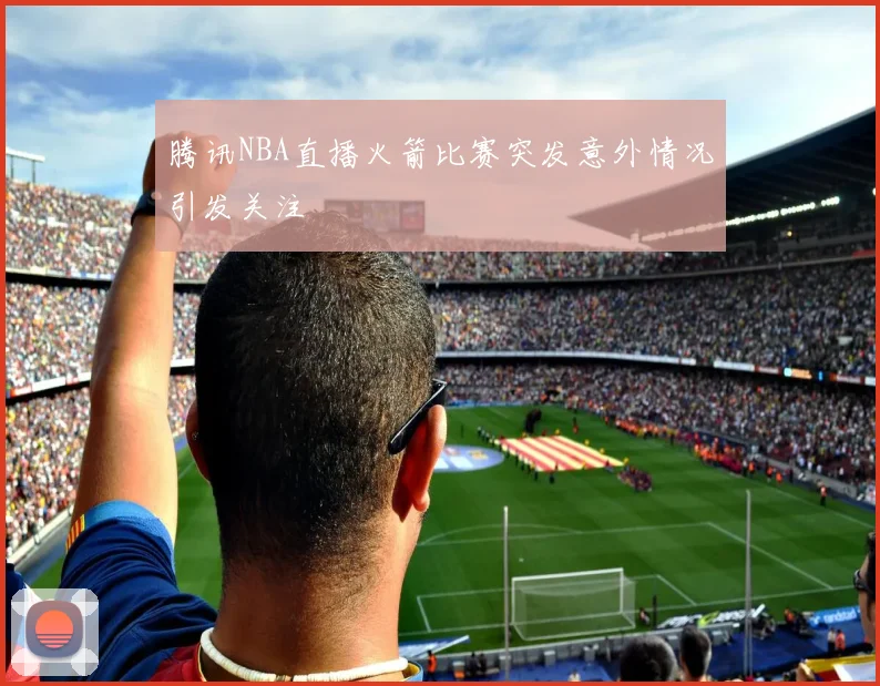 腾讯NBA直播火箭比赛突发意外情况引发关注