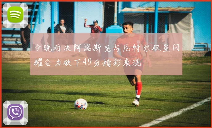 今晚对决阿诺斯克与厄特尔双星闪耀合力砍下49分精彩表现