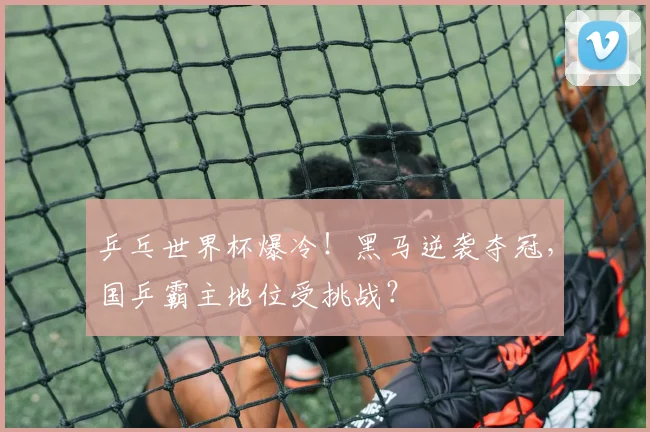 乒乓世界杯爆冷!黑马逆袭夺冠,国乒霸主地位受挑战?